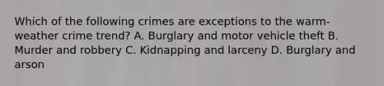 Which of the following crimes are exceptions to the warm-weather crime trend? A. Burglary and motor vehicle theft B. Murder and robbery C. Kidnapping and larceny D. Burglary and arson