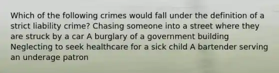 Which of the following crimes would fall under the definition of a strict liability crime? Chasing someone into a street where they are struck by a car A burglary of a government building Neglecting to seek healthcare for a sick child A bartender serving an underage patron