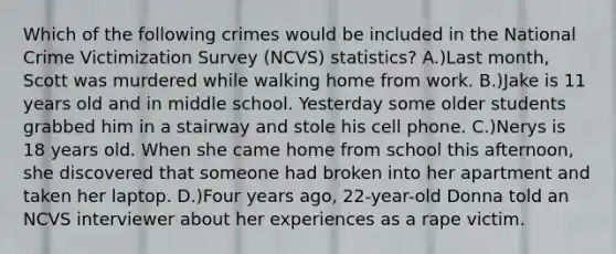 Which of the following crimes would be included in the National Crime Victimization Survey (NCVS) statistics? A.)Last month, Scott was murdered while walking home from work. B.)Jake is 11 years old and in middle school. Yesterday some older students grabbed him in a stairway and stole his cell phone. C.)Nerys is 18 years old. When she came home from school this afternoon, she discovered that someone had broken into her apartment and taken her laptop. D.)Four years ago, 22-year-old Donna told an NCVS interviewer about her experiences as a rape victim.