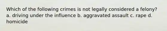 Which of the following crimes is not legally considered a felony? a. driving under the influence b. aggravated assault c. rape d. homicide