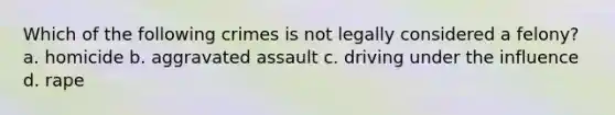 Which of the following crimes is not legally considered a felony? a. homicide b. aggravated assault c. driving under the influence d. rape