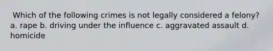 ​ Which of the following crimes is not legally considered a felony? a. ​rape b. ​driving under the influence c. ​aggravated assault d. ​homicide