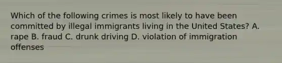 Which of the following crimes is most likely to have been committed by illegal immigrants living in the United States? A. rape B. fraud C. drunk driving D. violation of immigration offenses