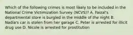 Which of the following crimes is most likely to be included in the National Crime Victimization Survey (NCVS)? A. Faizal's departmental store is burgled in the middle of the night B. Nadia's car is stolen from her garage C. Peter is arrested for illicit drug use D. Nicole is arrested for prostitution