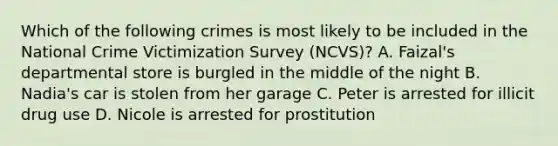 Which of the following crimes is most likely to be included in the National Crime Victimization Survey (NCVS)? A. Faizal's departmental store is burgled in the middle of the night B. Nadia's car is stolen from her garage C. Peter is arrested for illicit drug use D. Nicole is arrested for prostitution