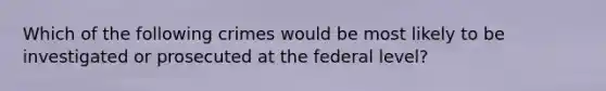 Which of the following crimes would be most likely to be investigated or prosecuted at the federal level?