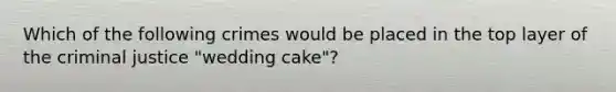 Which of the following crimes would be placed in the top layer of the criminal justice "wedding cake"?