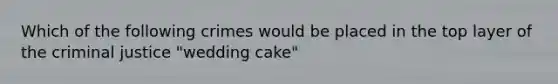 Which of the following crimes would be placed in the top layer of the criminal justice "wedding cake"