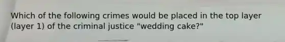 Which of the following crimes would be placed in the top layer (layer 1) of the criminal justice "wedding cake?"