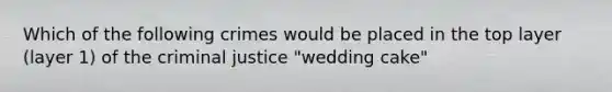 Which of the following crimes would be placed in the top layer (layer 1) of the criminal justice "wedding cake"