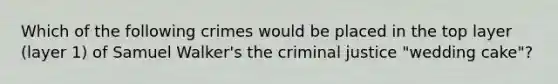 Which of the following crimes would be placed in the top layer (layer 1) of Samuel Walker's the criminal justice "wedding cake"?