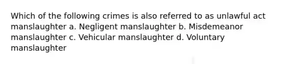 Which of the following crimes is also referred to as unlawful act manslaughter a. Negligent manslaughter b. Misdemeanor manslaughter c. Vehicular manslaughter d. Voluntary manslaughter