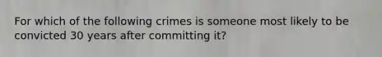 For which of the following crimes is someone most likely to be convicted 30 years after committing it?