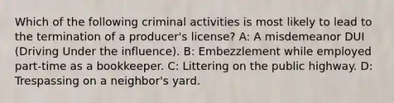 Which of the following criminal activities is most likely to lead to the termination of a producer's license? A: A misdemeanor DUI (Driving Under the influence). B: Embezzlement while employed part-time as a bookkeeper. C: Littering on the public highway. D: Trespassing on a neighbor's yard.