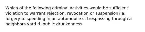 Which of the following criminal activities would be sufficient violation to warrant rejection, revocation or suspension? a. forgery b. speeding in an automobile c. trespassing through a neighbors yard d. public drunkenness