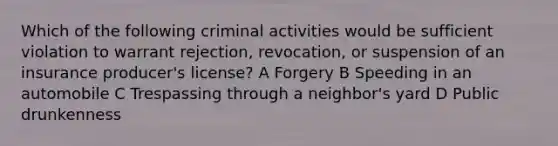 Which of the following criminal activities would be sufficient violation to warrant rejection, revocation, or suspension of an insurance producer's license? A Forgery B Speeding in an automobile C Trespassing through a neighbor's yard D Public drunkenness