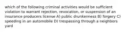 which of the following criminal activities would be sufficient violation to warrant rejection, revocation, or suspension of an insurance producers license A) public drunkenness B) forgery C) speeding in an automobile D) trespassing through a neighbors yard