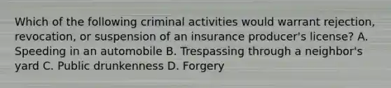 Which of the following criminal activities would warrant rejection, revocation, or suspension of an insurance producer's license? A. Speeding in an automobile B. Trespassing through a neighbor's yard C. Public drunkenness D. Forgery