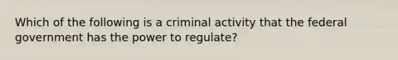 Which of the following is a criminal activity that the federal government has the power to regulate?