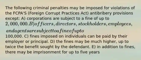 The following criminal penalties may be imposed for violations of the FCPA'S (Foreign Corrupt Practices Act) antibribery provisions except: A) corporations are subject to a fine of up to 2,000,000. B) officers, directors, stockholders, employees, and agents are subject to a fine of up to100,000. C) fines imposed on individuals can be paid by their employer or principal. D) the fines may be much higher, up to twice the benefit sought by the defendant. E) in addition to fines, there may be imprisonment for up to five years