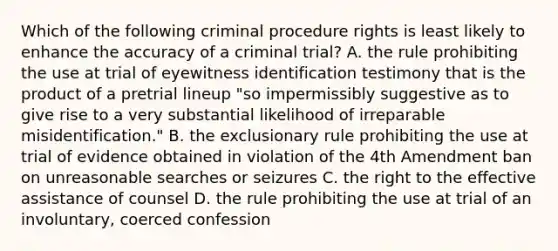 Which of the following criminal procedure rights is least likely to enhance the accuracy of a criminal trial? A. the rule prohibiting the use at trial of eyewitness identification testimony that is the product of a pretrial lineup "so impermissibly suggestive as to give rise to a very substantial likelihood of irreparable misidentification." B. the exclusionary rule prohibiting the use at trial of evidence obtained in violation of the 4th Amendment ban on unreasonable searches or seizures C. the right to the effective assistance of counsel D. the rule prohibiting the use at trial of an involuntary, coerced confession