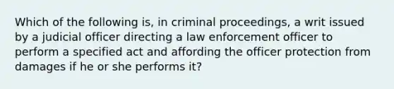 Which of the following is, in criminal proceedings, a writ issued by a judicial officer directing a law enforcement officer to perform a specified act and affording the officer protection from damages if he or she performs it?