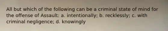 All but which of the following can be a criminal state of mind for the offense of Assault: a. intentionally; b. recklessly; c. with criminal negligence; d. knowingly