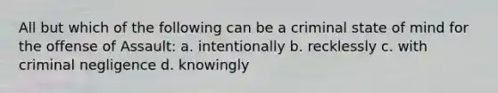 All but which of the following can be a criminal state of mind for the offense of Assault: a. intentionally b. recklessly c. with criminal negligence d. knowingly