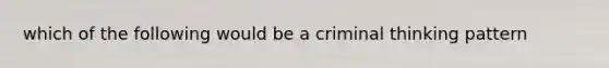 which of the following would be a criminal thinking pattern