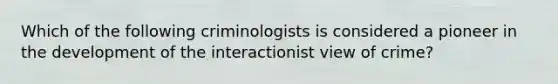 Which of the following criminologists is considered a pioneer in the development of the interactionist view of crime?