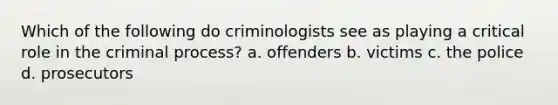 Which of the following do criminologists see as playing a critical role in the criminal process? a. offenders b. victims c. the police d. prosecutors