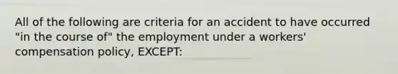 All of the following are criteria for an accident to have occurred "in the course of" the employment under a workers' compensation policy, EXCEPT: