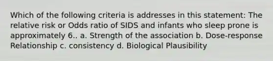 Which of the following criteria is addresses in this statement: The relative risk or Odds ratio of SIDS and infants who sleep prone is approximately 6.. a. Strength of the association b. Dose-response Relationship c. consistency d. Biological Plausibility