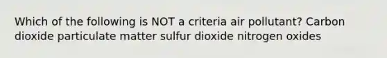 Which of the following is NOT a criteria air pollutant? Carbon dioxide particulate matter sulfur dioxide nitrogen oxides