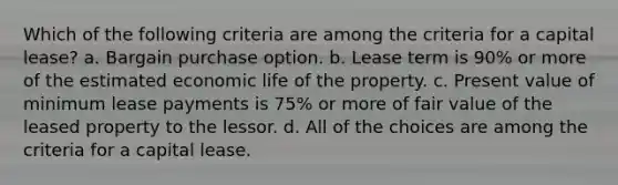 Which of the following criteria are among the criteria for a capital lease? a. Bargain purchase option. b. Lease term is 90% or more of the estimated economic life of the property. c. Present value of minimum lease payments is 75% or more of fair value of the leased property to the lessor. d. All of the choices are among the criteria for a capital lease.