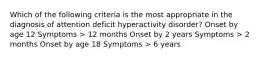 Which of the following criteria is the most appropriate in the diagnosis of attention deficit hyperactivity disorder? Onset by age 12 Symptoms > 12 months Onset by 2 years Symptoms > 2 months Onset by age 18 Symptoms > 6 years