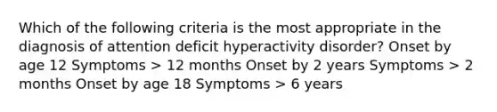 Which of the following criteria is the most appropriate in the diagnosis of attention deficit hyperactivity disorder? Onset by age 12 Symptoms > 12 months Onset by 2 years Symptoms > 2 months Onset by age 18 Symptoms > 6 years