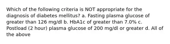 Which of the following criteria is NOT appropriate for the diagnosis of diabetes mellitus? a. Fasting plasma glucose of greater than 126 mg/dl b. HbA1c of greater than 7.0% c. Postload (2 hour) plasma glucose of 200 mg/dl or greater d. All of the above