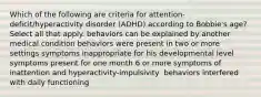 Which of the following are criteria for attention-deficit/hyperactivity disorder (ADHD) according to Bobbie's age? Select all that apply.​ behaviors can be explained by another medical condition​ behaviors were present in two or more settings​ symptoms inappropriate for his developmental level​ symptoms present for one month​ 6 or more symptoms of inattention and hyperactivity-impulsivity ​ behaviors interfered with daily functioning​