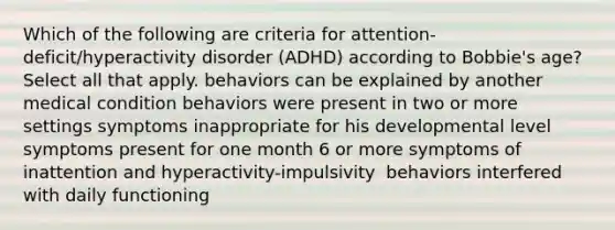 Which of the following are criteria for attention-deficit/hyperactivity disorder (ADHD) according to Bobbie's age? Select all that apply.​ behaviors can be explained by another medical condition​ behaviors were present in two or more settings​ symptoms inappropriate for his developmental level​ symptoms present for one month​ 6 or more symptoms of inattention and hyperactivity-impulsivity ​ behaviors interfered with daily functioning​