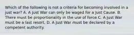 Which of the following is not a criteria for becoming involved in a just war? A. A Just War can only be waged for a Just Cause. B. There must be proportionality in the use of force C. A Just War must be a last resort. D. A Just War must be declared by a competent authority.