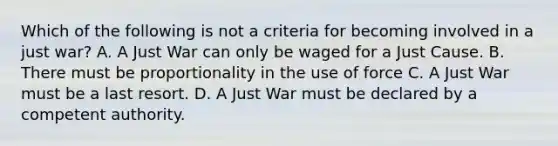 Which of the following is not a criteria for becoming involved in a just war? A. A Just War can only be waged for a Just Cause. B. There must be proportionality in the use of force C. A Just War must be a last resort. D. A Just War must be declared by a competent authority.