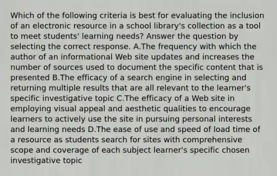 Which of the following criteria is best for evaluating the inclusion of an electronic resource in a school library's collection as a tool to meet students' learning needs? Answer the question by selecting the correct response. A.The frequency with which the author of an informational Web site updates and increases the number of sources used to document the specific content that is presented B.The efficacy of a search engine in selecting and returning multiple results that are all relevant to the learner's specific investigative topic C.The efficacy of a Web site in employing visual appeal and aesthetic qualities to encourage learners to actively use the site in pursuing personal interests and learning needs D.The ease of use and speed of load time of a resource as students search for sites with comprehensive scope and coverage of each subject learner's specific chosen investigative topic