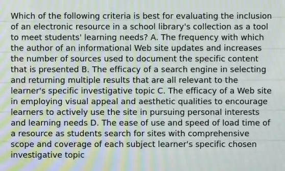 Which of the following criteria is best for evaluating the inclusion of an electronic resource in a school library's collection as a tool to meet students' learning needs? A. The frequency with which the author of an informational Web site updates and increases the number of sources used to document the specific content that is presented B. The efficacy of a search engine in selecting and returning multiple results that are all relevant to the learner's specific investigative topic C. The efficacy of a Web site in employing visual appeal and aesthetic qualities to encourage learners to actively use the site in pursuing personal interests and learning needs D. The ease of use and speed of load time of a resource as students search for sites with comprehensive scope and coverage of each subject learner's specific chosen investigative topic