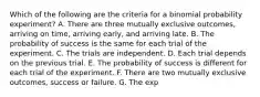 Which of the following are the criteria for a binomial probability​ experiment? A. There are three mutually exclusive​ outcomes, arriving​ on time, arriving​ early, and arriving late. B. The probability of success is the same for each trial of the experiment. C. The trials are independent. D. Each trial depends on the previous trial. E. The probability of success is different for each trial of the experiment. F. There are two mutually exclusive​ outcomes, success or failure. G. The exp