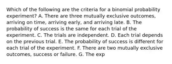 Which of the following are the criteria for a binomial probability​ experiment? A. There are three mutually exclusive​ outcomes, arriving​ on time, arriving​ early, and arriving late. B. The probability of success is the same for each trial of the experiment. C. The trials are independent. D. Each trial depends on the previous trial. E. The probability of success is different for each trial of the experiment. F. There are two mutually exclusive​ outcomes, success or failure. G. The exp