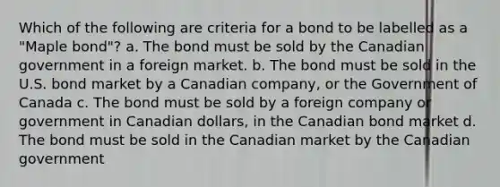 Which of the following are criteria for a bond to be labelled as a "Maple bond"? a. The bond must be sold by the Canadian government in a foreign market. b. The bond must be sold in the U.S. bond market by a Canadian company, or the Government of Canada c. The bond must be sold by a foreign company or government in Canadian dollars, in the Canadian bond market d. The bond must be sold in the Canadian market by the Canadian government