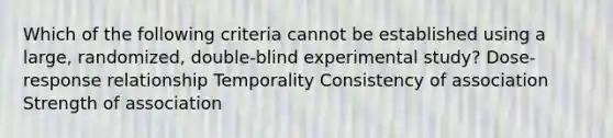 Which of the following criteria cannot be established using a large, randomized, double-blind experimental study? Dose-response relationship Temporality Consistency of association Strength of association