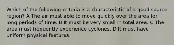 Which of the following criteria is a characteristic of a good source region? A The air must able to move quickly over the area for long periods of time. B It must be very small in total area. C The area must frequently experience cyclones. D It must have uniform physical features.