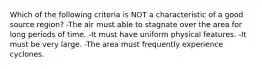 Which of the following criteria is NOT a characteristic of a good source region? -The air must able to stagnate over the area for long periods of time. -It must have uniform physical features. -It must be very large. -The area must frequently experience cyclones.